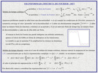 TRANSFORMADA DISCRETA DE FOURIER - DFT
                                                                                                                         1                        − jkω 0t
                                     periódica → Serie de Fourier                   x(t ) = ∑ ak ⋅ e jkω 0 t ;   ak =        ∫T       x(t ) ⋅ e              dt
                                                                                               k                        T0        0
Señales de tiempo contínuo:                                                                                       ∞
                                                                                1 ∞           jkω t                        − jω t
                                                                                      X (ω )e       dω ; X (ω ) = ∫ x(t )e
                                                                               2π ∫-∞
                                     no periódica → Transf. de Fourier x(t ) =                                                    dt
                                                                                                                 −∞

Aparecen problemas cuando la señal tiene una discontinuidad → si x(t) cumple las condiciones de Dirichlet, entonces la
sumatoria converge al valor ‘promedio’ de la discontinuidad ⇒ 1) debe ser absolutamente integrable                                ∫ x(t ) dt < ∞ 2) debe
                                                                                                                              ∞
tener un número finito de máximos y mínimos en un período y 3) en un intervalo finito de tiempo hay un número finito
de discontinuidades y cada una de ellas debe ser finita.

    Al truncar la Serie de Fourier (no puede trabajarse con infinitas armónicas),
    aparece el efecto de Gibbs en forma de sobrepicos en las transiciones.
    Lo notable es que al aumentar N la amplitud de los mismos no disminuye
    (es del 9%), sólo se comprimen.


Señales de tiempo discreto: como en el caso de señales de tiempo contínuo, interesa conocer la respuesta de los sistemas
LTI (caracterizados por su h[n]) a exponenciales complejas ⇒ x[n] = zn ; donde z es un número complejo.
                                ∞                    ∞                          ∞
      ⇒ y[n] = h[n] ∗ x[n] = ∑ h[ k ] ⋅ x[n − k ] = ∑ h[k ] ⋅ z   n−k
                                                                        = z ⋅ ∑ h[k ] ⋅ z − k ⇒ y[n] = H ( z ) ⋅ z n
                                                                            n

                                −∞                  −∞                          −∞

al valer el principio de superposición, si x[ n] = ∑ ak ⋅ z k                   y[n] = ∑ ak ⋅ H ( z k ) ⋅ z k
                                                            n                                               n
                                                                        ⇒
                                                    k                                      k

Por ahora sólo vamos a considerar las exponenciales con z = 1 ⇒ z n = e j Ω n
 