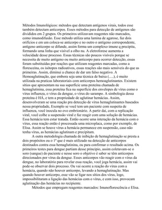 Métodos Imunológicos: métodos que detectam antígenos virais, todos esse
também detectam anticorpos. Esses métodos para detecção de antígenos são
divididos em 2 grupos. Os primeiros utilizavam reagentes não marcados,
como imunodifusão. Esse método utiliza uma lamina de agarose, faz dois
orifícios e em um coloca-se anticorpo e no outro o antígeno correspondente,
antígeno anticorpo se difunde, assim forma um complexo imune q precipita,
formando uma linha que visível a olho nu. A eletroforese aumenta a
velocidade desse processo. Essas técnicas são poucos visíveis porque se
necessita de muito antígeno ou muito anticorpo para ocorrer detecção, essas
foram substituídas por reações que utilizam reagentes marcadas, como a
floresceina, os isótopos radioativos, essas reações são mais sensíveis do que as
primeiras. Assim, diminui a chance de dar um falso negativo. A
Hemoaglutinação, que embora seja uma técnica de baixa (.....), é muito
utilizada na praticas laboratoriais com anticorpos hemoaglutinantes. Existem
sítios que apresentam na sua superfície uma proteína chamada de
hemaglutinina, essa proteína fica na superfície dos envelopes de vírus como o
vírus influenza, o vírus da dengue, o vírus do sarampo. A simbologia dessa
proteína é HÁ, e tem a propriedade de aglutinar hemácias. Assim,
desenvolveram se uma reação pra detecção de vírus hemaglutinantes baseados
nessa propriedade, Exemplo se você tem um paciente com suspeita de
influenza, você inocula no ovo embrionário. A partir dai, com a replicação
viral, você colhe a suspensão viral e faz reagir com uma solução de hemácias.
Essa hemácia tem estar tratada. Então ocorre uma interação da hemácia com o
vírus, essa reação então é processada uma microplaca, como por exemplo, de
Elisa. Assim se houve vírus a hemácia permanece em suspensão, caso não
tenha vírus, as hemácias aglutinam e precipitam.
       A outra metodologia chamada de inibição de hemaglutinação se presta a
dois propósitos ou o 1º que é mais utilizado na detecção de anticorpos
destinados contra essa hemaglutinina, ou para confirmar o resultado acima. Os
primeiros testes para dengue partiam desse principio, assim coletavam-se o
soro (sangue) do paciente e nesse soro o objetivo é saber se têm anticorpos
direcionados por vírus da dengue. Esses anticorpos vão reagir com o vírus da
dengue, no laboratório para revelar essa reação, você joga hemácia, assim vai
pode-se observar dois processo. Ou vai ocorre a reação do vírus com a
hemácia, quando não houver anticorpo, levando a hemaglutinação. Mas
quando houver anticorpo, esse vão se ligar nos sítios dos vírus, logo,
impossibilitaram a ligação das hemácias com o vírus, e com isso, provocam
aglutinação das hemácias no recipiente.
       Métodos que empregam reagentes marcados: Imunoflorescência e Elisa.
 