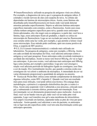  Imunoflorescência: utilizado na pesquisa de antígenos virais em células.
Por exemplo, o diagnostico de raiva, que é a pesquisa do antígeno rabico. É
coletados o tecido nervoso de cães com suspeita de raiva. As células são
depositadas em laminas de microscópios óticos. Assim, essas lâminas são
desenhadas pela imunofluorescencia em locais onde você pode detectar
amostras pareadas especificamente. Depois se adiciona laminas anticorpos
específicos marcados com corantes, como a fluoresceina. Assim caso essas
células tenham antígenos específicos para raiva, quando esses anticorpos
forem adicionados, eles vão reagir com os antígenos e a partir daí, você lava a
lâmina, logo, esses anticorpos ficam ali grudados, e depois se coloca no
microscópio de fluorescência. Logo ao ser excitado por uma luz fluorescente
esse corante emite uma luz verde, por exemplo, o que permite a leitura visual
nesse microscópio. Esse método pode confirmar, após um exame positivo de
Elisa, a suspeita de HIV positivo.
 E.L.I.S.A (ensaio imunoenzimático): o método mais utilizado em
laboratórios. Na pesquisa de antígenos, como por exemplo, o HGsAg. Assim
em cada cavidade da microplaca de Elisa, você adiciona anticorpo contra o
antígeno q você quer pesquisar. Esses anticorpos estão revestindo totalmente a
cavidade das microplaca. Assim se nesse soro houver HGsAg, ele vai se ligar
nos anticorpos. A pos esse evento, você adiciona mais anticorpos anti HBsAg
liga a uma enzima, por exemplo a peroxidase. Logo pra você enxergar a
reação você adiciona peróxido de hidrogênio ligado ao cromógeno, esse Dara
a cor da reação. Ele é normalmente incolor, que quando a enzima oxida esse
cromógeno ele vai colorir o ambiente da microplaca. A intensidade da cor vai
variar diretamente proporcional a quantidade de antígeno na amostra.
 Técnica de Westn Blot: utiliza como método complementar de detecção de
algumas infecções, como HIV e hepatite C. Quando você tem um resultado
mais para essas infecção, você pode utiliza essa técnica. Ela conjuga duas
metodologias, a primeira é a separação eletroforética das ptn e a outra é o
Elisa. Assim uma suspensão viral é submetida a esse processo, colocado num
gel, e submetendo à corrente elétrica, promovendo movimentação. Essa
movimentação vai ser diretamente proporcional a peso molecular. Assim no
final, você vai ter banda vista no gel, onde você vai ter todas ptns viral
separadas. Logo você transfere esse gel a uma membrana de nitrocelulose.
Esse papel é recortado em laminas, separando todas as ptns do vírus por peso
molecular. Assim quando você adicionar o soro do paciente, os anticorpos
vão se ligar nas ptn especificas então você tem uma discriminação contra que
anticorpos apresenta.
 