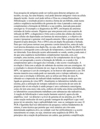 Essa pesquisa de antígenos pode ser realiza para detectar antígenos em
tecidos, ou seja, faz uma biopsia, você pode detectar antígenos virais na célula
daquele tecido. Assim você pode utiliza o Elisa ou a imunoflorescência.
Hibridização: o resultado positivo mostra a forma de um híbrido, onde numa
cadeia a seqüência nucleotídica do genoma do vírus é pareada a outra que
complementar a formação de híbrido e a sua sombra, marcada para poder
enxergar-se. O exemplo e o diagnostico de HPV, em biopsia de amostras
retiradas de lesões sexuais. Digamos que uma pessoa está com suspeita de
infecção de HPV, o diagnostico é feito com a coleta das células das lesões
essas células são depositadas em laminas de microscópios, e o objetivo do
exame é pesquisar o genoma viral naquela amostra. Mas o genoma não esta
disponível para detecção. Pois o DNA esta em dupla fita pareada e fechada.
Para que você possa rastrear esse genoma e assim detectá-los, antes de tudo
você precisa desnatura essa dupla fita, ou seja, abrir a dupla fita do DNA. Esse
processo e conseguido com a elevação de temperatura, e assim fica passível de
ser detectada. Essa detecção ocorre adicionando-se sonda, sonda q nada mais é
do que uma seqüência nucleotídeos complementar marcada, com, por
exemplo, uma enzima, assim essa sonda se for complementar ela se liga a fita
alvo a ser pesquisada e ocorre a formação do híbrido, se a sonda n for
complementar após a lavagem ela é retirada, e não ocorre visualização. A
revelação é feita com a adição do substrato da enzima com um cromógeno. Ai
o resultado é o desenvolvimento de cor, logo se houver células infectadas por
HPV, vai aparecer à cor do cromógeno, se na houver não aparecera a cor. DA
mesma maneira essa sonda pode ser marcada com o isótopo radioativo, mas
nesse caso a revelação é diferente, pois se utiliza um filme de raios-X,
obtendo-se a impressão da radioatividade mediante aquela sonda que esta
ligada ao genoma do vírus HPV. Atualmente os laboratórios trabalho com
enzima, pois a utilização de isótopos radioativos necessita de um serie de
prejuízo não só em relação à saúde porque é um a substancia cancerígena,
como ele tem uma meia vida curta, embora ele tenha uma ótima sensibilidade,
os laboratórios essencialmente trabalham com substancias não radioativas.
A reação de hibridização é uma reação bastante sensível, agora ela não
amplifica, você vai detectar o q tiver de genoma ali na amostra, já o PCR
como reação molecular ele tem a grande vantagem de amplificar o que você
possa ter no amostra, logo a aplicabilidade tem suas as vantagens no caso. O
PCR é figurinha fácil nos laboratórios de pesquisa e utiliza fundamentos de
síntese, é uma técnica que permite que você sintetize em vitro uma
determinada seqüência alvo, na verdade você faz artificialmente o q ocorre
naturalmente no corpo, ou seja, sintetizar uma seqüência de DNA. Os
princípios são a reação da polimerase em cadeia, que permite a amplificação
 