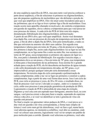 de uma seqüência especifica de DNA, mas para tanto você precisa conhecer a
parte dessa seqüência, a fim de selecionar os primeres ou oligonucleotídeos,
que são pequenas seqüências de nucleotídeos que vão delimitar a porção do
que você que amplificar no DNA. Eles vão atuar como iniciadores para que a
tac polimerase, que só se liga se tiver o primer liga a fita de nucleotídeos. Essa
reação ocorre num aparelho chamado termoficador, de controla a temperatura
em questão de segundos, eleva e abaixa a temperatura para que você possa ter
esse processo de síntese. A cada ciclo do PCR eh feito com três etapas,
desnaturação; hibridização dos oligonucleotideos; polimerização.
A partir de um DNA alvo, que você quer amplificar. Assim você desnatura
essa dupla fita, com um processo de elevação da temperatura em torna de 90
graus, a fim de abrir a dupla fita de DNA, feito pelo termoficador, e todos os
dna que estiverem na amostra vão abrir suas cadeias. Em seguida essa
temperatura é abaixa para em torno de 50 grua, a fim de promover a ligação
dos primeres à dupla fita, assim cada oligonucleotideos vai se ligar na sua fita
complementar, ou se liga numa fita e outro na outra fita, isso acontece em
torno de 50º graus, nessa temperatura os primeres são capazes de ligar-se a
fita, essa parte é chamada de hibridização. Em seguida n terceira etapa, a
temperatura eleva-se um pouco, e fica em torno de 70º grau, essa temperatura
é ótima para o funcionamento da tac polimerase. Essa enzima foi o grande
achado para a reação do PCR, ela foi descoberta em bactérias de águas termais
e não sofre desnaturação em temperaturas elevadas, ate 90º graus, o q é
imprescindível, porque qualquer outra ptn seria desnaturada a essas
temperaturas. Na terceira etapa do ciclo corresponde a polimerização da
cadeia complementar, então a tac vai se ligar aos primeres e construir a cadeia
complementar, logo a partir de uma você forma duas novas. Isso é um ciclo do
PCR, esse ciclo se processa n vezes, de 20 a 30 vezes, o resultado disso, no
final do processo você vai ter 2 elevado a n copias , onde n é o numero de
ciclo, então esse processo é uma projeção geométrica de produção de DNA.
Logicamente a reação de PCR é antecedida de uma etapa de extração.
Digamos q você esta com um aspirado naso-faringeano, amostra fecal, ou com
sangue, você precisa extrair o dna para fazer a reação, separando do espécime
clinica o dna alvo, e ai você vai identificar se tem o genoma do vírus em
questão está presente.
No final a reação vai apresentar vários pedaços de DNA, e você prova se o
dna viral em questão é do vírus correspondente, a forma mais simples de
leitura é você corre num gel de eletroforese, você vai faze o gel, numa bacia
você adiciona agarose, no momento q solidifica, você abre as canaletas, onde
você vai colocar suas amostra, logicamente você vai ter sempre um padrão de
peso molecular para a corrida. Quando você seleciona os primeres, você sabe
 