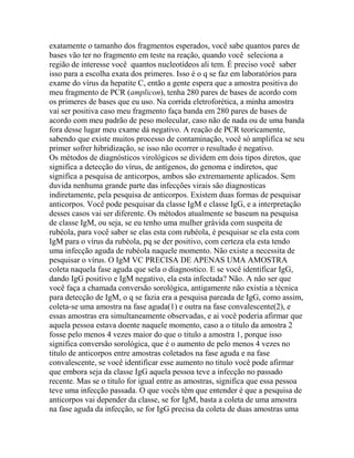 exatamente o tamanho dos fragmentos esperados, você sabe quantos pares de
bases vão ter no fragmento em teste na reação, quando você seleciona a
região de interesse você quantos nucleotídeos ali tem. É preciso você saber
isso para a escolha exata dos primeres. Isso é o q se faz em laboratórios para
exame do vírus da hepatite C, então a gente espera que a amostra positiva do
meu fragmento de PCR (amplicon), tenha 280 pares de bases de acordo com
os primeres de bases que eu uso. Na corrida eletroforética, a minha amostra
vai ser positiva caso meu fragmento faça banda em 280 pares de bases de
acordo com meu padrão de peso molecular, caso não de nada ou de uma banda
fora desse lugar meu exame dá negativo. A reação de PCR teoricamente,
sabendo que existe muitos processo de contaminação, você só amplifica se seu
primer sofrer hibridização, se isso não ocorrer o resultado é negativo.
Os métodos de diagnósticos virológicos se dividem em dois tipos diretos, que
significa a detecção do vírus, de antígenos, do genoma e indiretos, que
significa a pesquisa de anticorpos, ambos são extremamente aplicados. Sem
duvida nenhuma grande parte das infecções virais são diagnosticas
indiretamente, pela pesquisa de anticorpos. Existem duas formas de pesquisar
anticorpos. Você pode pesquisar da classe IgM e classe IgG, e a interpretação
desses casos vai ser diferente. Os métodos atualmente se baseam na pesquisa
de classe IgM, ou seja, se eu tenho uma mulher grávida com suspeita de
rubéola, para você saber se elas esta com rubéola, é pesquisar se ela esta com
IgM para o vírus da rubéola, pq se der positivo, com certeza ela esta tendo
uma infecção aguda de rubéola naquele momento. Não existe a necessita de
pesquisar o vírus. O IgM VC PRECISA DE APENAS UMA AMOSTRA
coleta naquela fase aguda que sela o diagnostico. E se você identificar IgG,
dando IgG positivo e IgM negativo, ela esta infectada? Não. A não ser que
você faça a chamada conversão sorológica, antigamente não existia a técnica
para detecção de IgM, o q se fazia era a pesquisa pareada de IgG, como assim,
coleta-se uma amostra na fase aguda(1) e outra na fase convalescente(2), e
essas amostras era simultaneamente observadas, e ai você poderia afirmar que
aquela pessoa estava doente naquele momento, caso a o titulo da amostra 2
fosse pelo menos 4 vezes maior do que o titulo a amostra 1, porque isso
significa conversão sorológica, que é o aumento de pelo menos 4 vezes no
titulo de anticorpos entre amostras coletados na fase aguda e na fase
convalescente, se você identificar esse aumento no titulo você pode afirmar
que embora seja da classe IgG aquela pessoa teve a infecção no passado
recente. Mas se o titulo for igual entre as amostras, significa que essa pessoa
teve uma infecção passada. O que vocês têm que entender é que a pesquisa de
anticorpos vai depender da classe, se for IgM, basta a coleta de uma amostra
na fase aguda da infecção, se for IgG precisa da coleta de duas amostras uma
 
