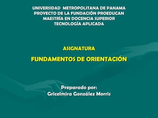 UNIVERSIDAD  METROPOLITANA DE PANAMA PROYECTO DE LA FUNDACIÓN PROEDUCAN MAESTRÍA EN DOCENCIA SUPERIOR TECNOLOGÍA APLICADA ASIGNATURA FUNDAMENTOS DE ORIENTACIÓN Preparado por: Gricelmira González Morris 