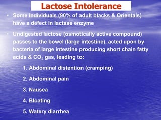 Lactose Intolerance
• Some individuals (90% of adult blacks & Orientals)
  have a defect in lactase enzyme

• Undigested lactose (osmotically active compound)
  passes to the bowel (large intestine), acted upon by
  bacteria of large intestine producing short chain fatty
  acids & CO2 gas, leading to:

      1. Abdominal distention (cramping)

      2. Abdominal pain

      3. Nausea

      4. Bloating

      5. Watery diarrhea
 