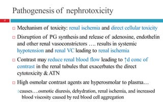 Pathogenesis of nephrotoxicity
 Mechanism of toxicity: renal ischemia and direct cellular toxicity
 Disruption of PG synthesis and release of adenosine, endothelin
and other renal vasoconstrictors …. results in systemic
hypotension and renal VC leading to renal ischemia
 Contrast may reduce renal blood flow leading to ↑d conc of
contrast in the renal tubules that exacerbates the direct
cytotoxicity &ATN
 High osmolar contrast agents are hyperosmolar to plasma…
🞑 causes….osmotic diuresis, dehydration, renal ischemia, and increased
blood viscosity caused by red blood cell aggregation
17
 