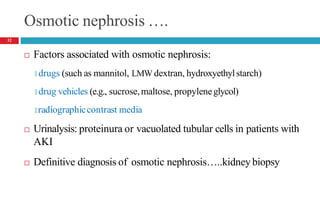 Osmotic nephrosis ….
 Factors associated with osmotic nephrosis:
🞑 drugs (such as mannitol, LMW dextran, hydroxyethylstarch)
🞑 drug vehicles (e.g., sucrose,maltose, propyleneglycol)
🞑 radiographiccontrast media
 Urinalysis: proteinura or vacuolated tubular cells in patients with
AKI
 Definitive diagnosis of osmotic nephrosis…..kidney biopsy
32
 