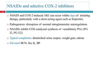 NSAIDs and selective COX-2 inhibitors
 NSAID and COX-2-induced AKI can occur within days of initiating
therapy, particularly with a short-acting agent such as ibuprofen.
 Pathogenesis: disruption of normal intraglomerular autoregulation.
 NSAIDs inhibit COX-catalyzed synthesis of vasodilatory PGs (PG
I2, PG E2)
 Typical complaints: diminished urine output, weight gain, edema
 Elevated BUN, Scr, K, BP.
43
 
