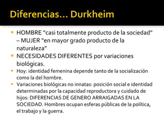 HOMBRE “casi totalmente producto de la sociedad” – MUJER “en mayor grado producto de la naturaleza” NECESIDADES DIFERENTES por variaciones biológicas. Hoy: identidad femenina depende tanto de la socialización como la del hombre. Variaciones biológicas no innatas: posición social e identidad determinadas por la capacidad reproductora y cuidado de hijos: DIFERENCIAS DE GENERO ARRAIGADAS EN LA SOCIEDAD. Hombres ocupan esferas públicas de la política, el trabajo y la guerra. 