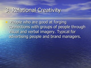 3. Relational Creativity People who are good at forging connections with groups of people through visual and verbal imagery. Typical for advertising people and brand managers. 