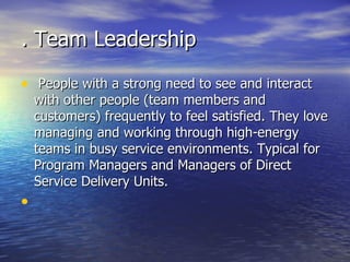 . Team Leadership People with a strong need to see and interact with other people (team members and customers) frequently to feel satisfied. They love managing and working through high-energy teams in busy service environments. Typical for Program Managers and Managers of Direct Service Delivery Units. 