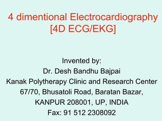 4 dimentional Electrocardiography [4D ECG/EKG] Invented by: Dr. Desh Bandhu Bajpai Kanak Polytherapy Clinic and Research Center 67/70, Bhusatoli Road, Baratan Bazar, KANPUR 208001, UP, INDIA Fax: 91 512 2308092 