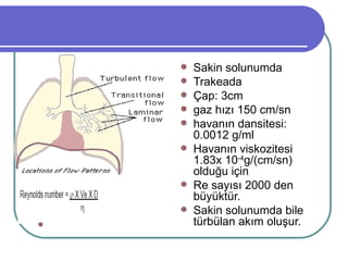    Sakin solunumda
                                        Trakeada
                                        Çap: 3cm
                                        gaz hızı 150 cm/sn
                                        havanın dansitesi:
                                         0.0012 g/ml
                                        Havanın viskozitesi
                                         1.83x 10-4g/(cm/sn)
                     ρ= dansite          olduğu için
                     Ve= lineer         Re sayısı 2000 den
                     hız                 büyüktür.
                     D = çap
                     η = viskozite      Sakin solunumda bile
Ağızdaki   gaz akımı 1L/sn              türbülan akım oluşur.
 