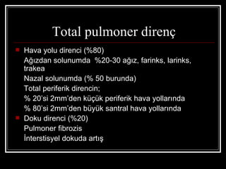 Total pulmoner direnç
   Hava yolu direnci (%80)
    Ağızdan solunumda %20-30 ağız, farinks, larinks,
    trakea
    Nazal solunumda (% 50 burunda)
    Total periferik direncin;
    % 20’si 2mm’den küçük periferik hava yollarında
    % 80’si 2mm’den büyük santral hava yollarında
   Doku direnci (%20)
    Pulmoner fibrozis
    İnterstisyel dokuda artış
 