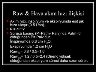 Raw & Hava akım hızı ilişkisi
   Akım hızı, inspiryum ve ekspiryumda eşit pik
    hıza ulaşır (0.5 l /sn).
   R = ∆P/ V
   Sürücü basınç (P=Patm- Palv) ‘da Patm=0
    olduğundan P= Palv’dur.
    İnspiryumda 0.8 cm H2O,
    Ekspiryumda 1.2 cm H2O
    Rawins= 0.8 / 0.5=1.6
    Raweks= 1.2 / 0.5=2.4 (Direnç yüksek
    olduğundan ekspiryum süresi daha uzun sürer.
 