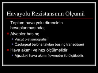 Havayolu Rezistansının Ölçümü
    Toplam hava yolu direncinin
    hesaplanmasında;
   Alveoler basınç
       Vücut pletismografisi
       Özofageal balona takılan basınç transdüseri
   Hava akımı ve hızı ölçülmelidir.
       Ağızdaki hava akımı flowmetre ile ölçülebilir.
 