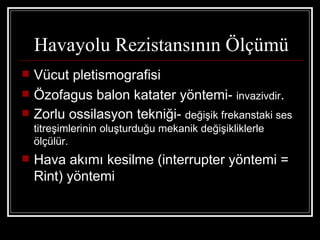Havayolu Rezistansının Ölçümü
   Vücut pletismografisi
   Özofagus balon katater yöntemi- invazivdir.
   Zorlu ossilasyon tekniği- değişik frekanstaki ses
    titreşimlerinin oluşturduğu mekanik değişikliklerle
    ölçülür.
   Hava akımı kesilme (interrupter yöntemi =
    Rint) yöntemi
 