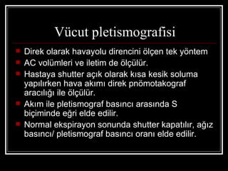 Vücut pletismografisi
   Direk olarak havayolu direncini ölçen tek yöntem
   AC volümleri ve iletim de ölçülür.
   Hastaya shutter açık olarak kısa kesik soluma
    yapılırken hava akımı direk pnömotakograf
    aracılığı ile ölçülür.
   Akım ile pletismograf basıncı arasında S
    biçiminde eğri elde edilir.
   Normal ekspirayon sonunda shutter kapatılır, ağız
    basıncı/ pletismograf basıncı oranı elde edilir.
 