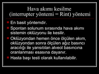 Hava akımı kesilme
    (interrupter yöntemi = Rint) yöntemi
   En basit yöntemdir.
   Spontan solunum sırasında hava akımı
    sistemin oklüzyonu ile kesilir.
   Oklüzyondan hemen önce ölçülen akım,
    oklüzyondan sonra ölçülen ağız basıncı
    aracılığı ile yansıtılan alveol basıncına
    oranlanması esasına dayanır.
   Hasta başı testi olarak kullanılabilir.
 