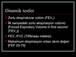 Dinamik testler
   Zorlu ekspiratuvar volüm (FEVT)
   İlk saniyedeki zorlu ekspirasyon volümü
    [Forced Expiratory Volume in first second
    (FEV1)]
   FEV1 /FVC (Tiffeneau indeksi)
   Maksimum ekspirasyon ortası akım değeri
    [FEF 25-75]
 