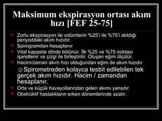 Maksimum ekspirasyon ortası akım
       hızı [FEF 25-75]
   Zorlu ekspirasyon ile volümlerin %25’i ile %75’i atıldığı
    periyoddaki akım hızıdır.
   Spirogramdan hesaplanır
   Vital kapasite dörde bölünür. İlk %25 ve %75 noktası
    işaretlenir ve çizgi ile birleştirilir. Oluşan eğim ölçülür.
   Hacim/zaman akım hızı olduğundan eğim de akım hızıdır
    ☺Spirometreden kolayca tesbit edilebilen tek
    gerçek akım hızıdır. Hacim / zamandan
    hesaplanır.
   Orta ve küçük havayollarından gelen akımı yansıtır.
   Obstrüktif hastalıkların erken dönemlerinde azalır.
 