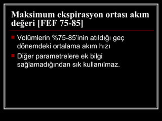 Maksimum ekspirasyon ortası akım
değeri [FEF 75-85]
   Volümlerin %75-85’inin atıldığı geç
    dönemdeki ortalama akım hızı
   Diğer parametrelere ek bilgi
    sağlamadığından sık kullanılmaz.
 