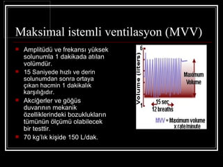 Maksimal istemli ventilasyon (MVV)
   Amplitüdü ve frekansı yüksek
    solunumla 1 dakikada atılan
    volümdür.
   15 Saniyede hızlı ve derin
    solunumdan sonra ortaya
    çıkan hacmin 1 dakikalık
    karşılığıdır.
   Akciğerler ve göğüs
    duvarının mekanik
    özelliklerindeki bozuklukların
    tümünün ölçümü olabilecek
    bir testtir.
   70 kg’lık kişide 150 L/dak.
 