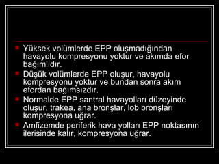    Yüksek volümlerde EPP oluşmadığından
    havayolu kompresyonu yoktur ve akımda efor
    bağımlıdır.
   Düşük volümlerde EPP oluşur, havayolu
    kompresyonu yoktur ve bundan sonra akım
    efordan bağımsızdır.
   Normalde EPP santral havayolları düzeyinde
    oluşur, trakea, ana bronşlar, lob bronşları
    kompresyona uğrar.
   Amfizemde periferik hava yolları EPP noktasının
    ilerisinde kalır, kompresyona uğrar.
 