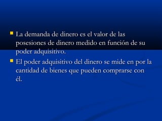  La demanda de dinero es el valor de lasLa demanda de dinero es el valor de las
posesiones de dinero medido en función de suposesiones de dinero medido en función de su
poder adquisitivo.poder adquisitivo.
 El poder adquisitivo del dinero se mide en por laEl poder adquisitivo del dinero se mide en por la
cantidad de bienes que pueden comprarse concantidad de bienes que pueden comprarse con
él.él.
 