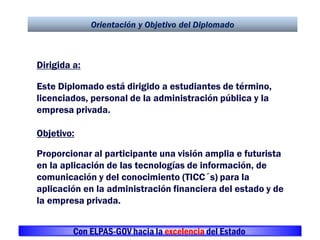 Orientación y Objetivo del Diplomado
Dirigida a:
Este Diplomado está dirigido a estudiantes de término,
licenciados, personal de la administración pública y la
empresa privada.
Objetivo:
Proporcionar al participante una visión amplia e futurista
en la aplicación de las tecnologías de información, de
comunicación y del conocimiento (TICC´s) para la
aplicación en la administración financiera del estado y de
la empresa privada.
Con ELPAS-GOV hacia la excelencia del Estado
 