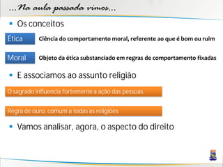 ...Na aula passada vimos...
 Os conceitos
Ética      Ciência do comportamento moral, referente ao que é bom ou ruim


Moral      Objeto da ética substanciado em regras de comportamento fixadas

 E associamos ao assunto religião
O sagrado influencia fortemente a ação das pessoas


Regra de ouro, comum a todas as religiões

 Vamos analisar, agora, o aspecto do direito
 