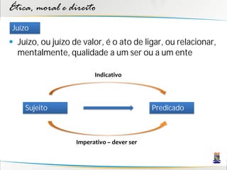 Ética, moral e direito
Juízo
 Juízo, ou juízo de valor, é o ato de ligar, ou relacionar,
  mentalmente, qualidade a um ser ou a um ente

                         Indicativo




    Sujeito                                 Predicado



                   Imperativo – dever ser
 