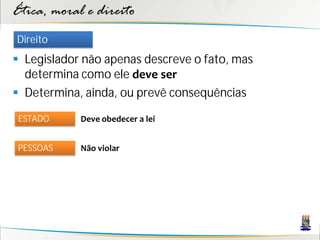 Ética, moral e direito
Direito
 Legislador não apenas descreve o fato, mas
  determina como ele deve ser
 Determina, ainda, ou prevê consequências

 ESTADO     Deve obedecer a lei


 PESSOAS    Não violar
 