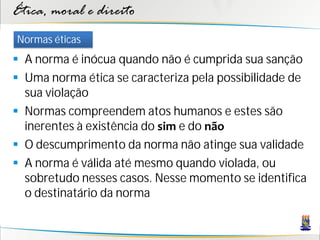 Ética, moral e direito
Normas éticas
 A norma é inócua quando não é cumprida sua sanção
 Uma norma ética se caracteriza pela possibilidade de
  sua violação
 Normas compreendem atos humanos e estes são
  inerentes à existência do sim e do não
 O descumprimento da norma não atinge sua validade
 A norma é válida até mesmo quando violada, ou
  sobretudo nesses casos. Nesse momento se identifica
  o destinatário da norma
 