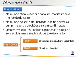 Ética, moral e direito
Normas éticas
 No mundo ético, exterior a cada um, manifesta-se o
  mundo do dever ser
 No mundo do ser, o da liberdade, não há deveres a
  cumprir, apenas previsões a serem confirmadas
 Uma norma ética estabelece não apenas a direção a
  ser seguida, mas a medida do certo e do errado

                  REGRA    Diretriz nos planos cultural e espiritual
 Régula (latim)
                  RÉGUA    Diretriz no plano físico
 