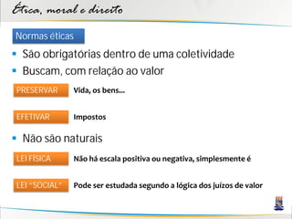 Ética, moral e direito
Normas éticas
 São obrigatórias dentro de uma coletividade
 Buscam, com relação ao valor
 PRESERVAR      Vida, os bens...


 EFETIVAR       Impostos

 Não são naturais
 LEI FÍSICA     Não há escala positiva ou negativa, simplesmente é


 LEI “SOCIAL”   Pode ser estudada segundo a lógica dos juízos de valor
 