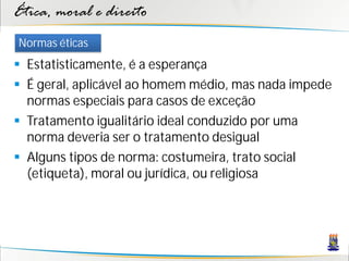 Ética, moral e direito
Normas éticas
 Estatisticamente, é a esperança
 É geral, aplicável ao homem médio, mas nada impede
  normas especiais para casos de exceção
 Tratamento igualitário ideal conduzido por uma
  norma deveria ser o tratamento desigual
 Alguns tipos de norma: costumeira, trato social
  (etiqueta), moral ou jurídica, ou religiosa
 