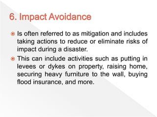  Is often referred to as mitigation and includes
taking actions to reduce or eliminate risks of
impact during a disaster.
 This can include activities such as putting in
levees or dykes on property, raising home,
securing heavy furniture to the wall, buying
flood insurance, and more.
 