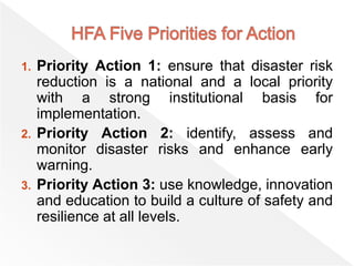 1. Priority Action 1: ensure that disaster risk
reduction is a national and a local priority
with a strong institutional basis for
implementation.
2. Priority Action 2: identify, assess and
monitor disaster risks and enhance early
warning.
3. Priority Action 3: use knowledge, innovation
and education to build a culture of safety and
resilience at all levels.
 