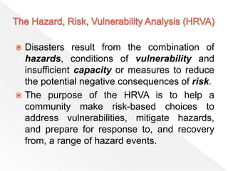  Disasters result from the combination of
hazards, conditions of vulnerability and
insufficient capacity or measures to reduce
the potential negative consequences of risk.
 The purpose of the HRVA is to help a
community make risk-based choices to
address vulnerabilities, mitigate hazards,
and prepare for response to, and recovery
from, a range of hazard events.
 