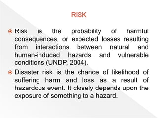 Risk is the probability of harmful
consequences, or expected losses resulting
from interactions between natural and
human-induced hazards and vulnerable
conditions (UNDP, 2004).
 Disaster risk is the chance of likelihood of
suffering harm and loss as a result of
hazardous event. It closely depends upon the
exposure of something to a hazard.
 