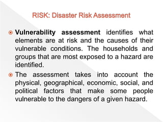  Vulnerability assessment identifies what
elements are at risk and the causes of their
vulnerable conditions. The households and
groups that are most exposed to a hazard are
identified.
 The assessment takes into account the
physical, geographical, economic, social, and
political factors that make some people
vulnerable to the dangers of a given hazard.
 