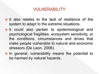  It also relates to the lack of resilience of the
system to adapt to the extreme situations.
 It could also pertain to epidemiological and
psychological fragilities, ecosystem sensitivity, or
the conditions, circumstances and drives that
make people vulnerable to natural and economic
stressors (De Leon, 2006).
 In general, vulnerability means the potential to
be harmed by natural hazards.
 
