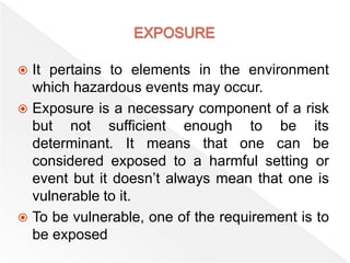  It pertains to elements in the environment
which hazardous events may occur.
 Exposure is a necessary component of a risk
but not sufficient enough to be its
determinant. It means that one can be
considered exposed to a harmful setting or
event but it doesn’t always mean that one is
vulnerable to it.
 To be vulnerable, one of the requirement is to
be exposed
 