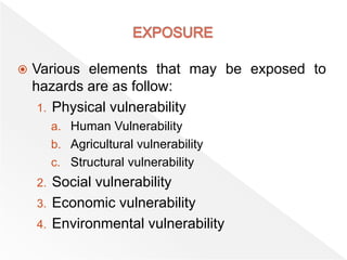  Various elements that may be exposed to
hazards are as follow:
1. Physical vulnerability
a. Human Vulnerability
b. Agricultural vulnerability
c. Structural vulnerability
2. Social vulnerability
3. Economic vulnerability
4. Environmental vulnerability
 