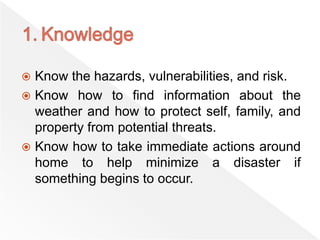  Know the hazards, vulnerabilities, and risk.
 Know how to find information about the
weather and how to protect self, family, and
property from potential threats.
 Know how to take immediate actions around
home to help minimize a disaster if
something begins to occur.
 