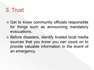  Get to know community officials responsible
for things such as announcing mandatory
evacuations.
 Before disasters, identify trusted local media
sources that you know you can count on to
provide valuable information in the event of
an emergency.
 