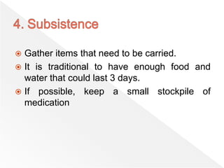  Gather items that need to be carried.
 It is traditional to have enough food and
water that could last 3 days.
 If possible, keep a small stockpile of
medication
 