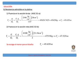 Capitulo IV: DISEÑO DE MIEMBROS A TRACCIÓN
SOLUCIÓN:
b) Resistencia admisible en la platina:
1) Fluencia en la sección bruta: (AISC D2-a):
 
2
2
2540 30
45.63
1
2
45628.74 5 45
7
629
.6
y g
n
a a
t t
kg
cm
F A
P cm
T T Ton
kg
 
 
 
   
 
  
2) Fractura en la sección neta (AISC D2-b):
 
2
2
0
475
410 23.18
47.52
2
19
n u e
a a
t t
kg
cm
P F A cm
T T Ton
kg
 
 
 
    



Se escoge el menor para el diseño: 45.63
a
T Ton

 