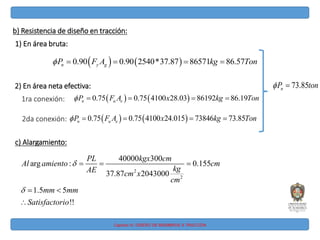 Capitulo IV: DISEÑO DE MIEMBROS A TRACCIÓN
b) Resistencia de diseño en tracción:
1) En área bruta:
   
0.90 0.90 2540*37.87 86571 86.57
n y g
P F A kg Ton
    
2) En área neta efectiva:
   
0.75 0.75 4100 28.03 86192 86.19
n u e
P F A x kg Ton
    
1ra conexión:
2da conexión:    
0.75 0.75 4100 24.015 73846 73.85
n u e
P F A x kg Ton
    
c) Alargamiento:
2
2
40000 300
arg : 0.155
37.87 2043000
1.5 5
!!
PL kgx cm
Al amiento cm
kg
AE cm x
cm
mm mm
Satisfactorio


  
 

73.85
n
P ton
 
 