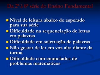 Da 2ª à 8ª série do Ensino Fundamental
 Nível de leitura abaixo do esperado
para sua série
 Dificuldade na sequenciação de letras
em palavras
 Dificuldade em soletração de palavras
 Não gostar de ler em voz alta diante da
turma
 Dificuldade com enunciados de
problemas matemáticos
 